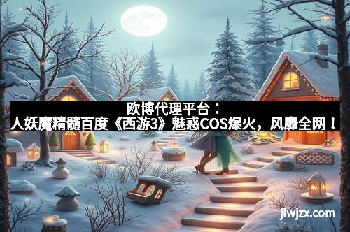欧博代理平台：人妖魔精髓百度《西游3》魅惑COS爆火，风靡全网！