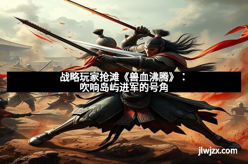 战略玩家抢滩《兽血沸腾》：吹响岛屿进军的号角